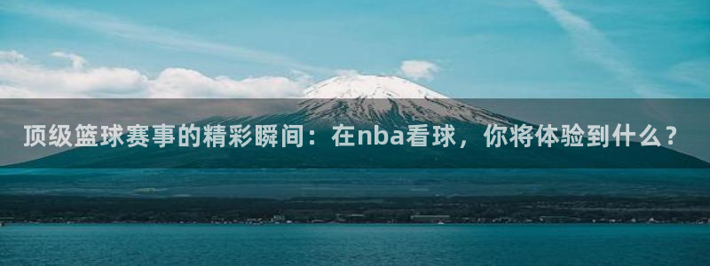 顶级篮球赛事的精彩瞬间：在nba看球，你将体验到什么？